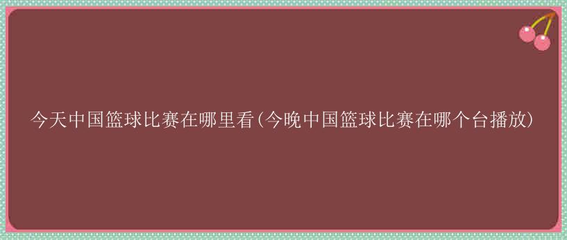 今天中国篮球比赛在哪里看(今晚中国篮球比赛在哪个台播放)