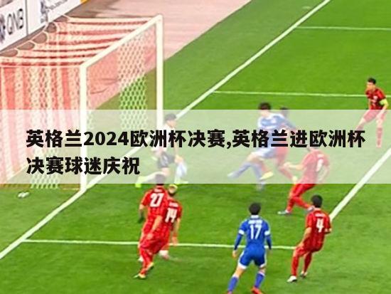 英格兰2024欧洲杯决赛,英格兰进欧洲杯决赛球迷庆祝