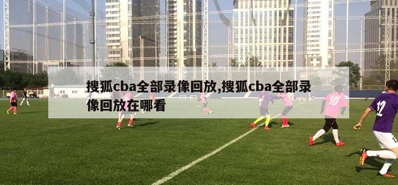 搜狐cba全部录像回放,搜狐cba全部录像回放在哪看