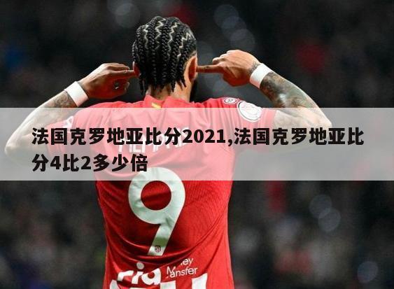 法国克罗地亚比分2021,法国克罗地亚比分4比2多少倍