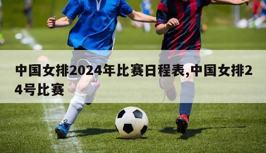 中国女排2024年比赛日程表,中国女排24号比赛